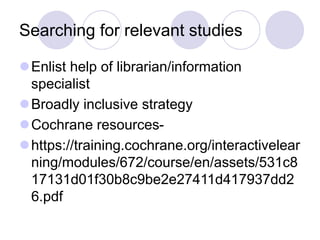 Searching for relevant studies
Enlist help of librarian/information
specialist
Broadly inclusive strategy
Cochrane resources-
https://training.cochrane.org/interactivelear
ning/modules/672/course/en/assets/531c8
17131d01f30b8c9be2e27411d417937dd2
6.pdf
 