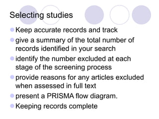 Selecting studies
Keep accurate records and track
give a summary of the total number of
records identified in your search
identify the number excluded at each
stage of the screening process
provide reasons for any articles excluded
when assessed in full text
present a PRISMA flow diagram.
Keeping records complete
 