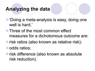 Analyzing the data
‘Doing a meta-analysis is easy, doing one
well is hard.’
Three of the most common effect
measures for a dichotomous outcome are:
risk ratios (also known as relative risk);
odds ratios;
risk difference (also known as absolute
risk reduction).
 