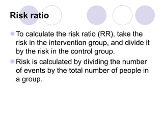 Risk ratio
To calculate the risk ratio (RR), take the
risk in the intervention group, and divide it
by the risk in the control group.
Risk is calculated by dividing the number
of events by the total number of people in
a group.
 
