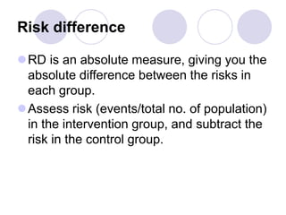 Risk difference
RD is an absolute measure, giving you the
absolute difference between the risks in
each group.
Assess risk (events/total no. of population)
in the intervention group, and subtract the
risk in the control group.
 