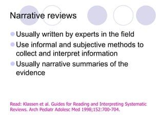 Narrative reviews
Usually written by experts in the field
Use informal and subjective methods to
collect and interpret information
Usually narrative summaries of the
evidence
Read: Klassen et al. Guides for Reading and Interpreting Systematic
Reviews. Arch Pediatr Adolesc Med 1998;152:700-704.
 