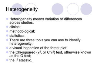 Heterogeneity
 Heterogeneity means variation or differences
across studies.
 clinical;
 methodological;
 statistical.
 There are three tools you can use to identify
heterogeneity:
 a visual inspection of the forest plot;
 the Chi-squared (χ2, or Chi2) test, otherwise known
as the Q test;
 the I2 statistic.
 