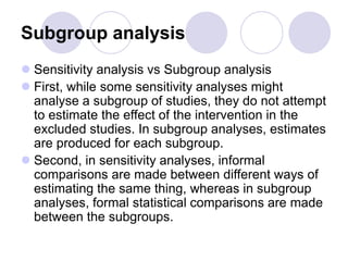 Subgroup analysis
 Sensitivity analysis vs Subgroup analysis
 First, while some sensitivity analyses might
analyse a subgroup of studies, they do not attempt
to estimate the effect of the intervention in the
excluded studies. In subgroup analyses, estimates
are produced for each subgroup.
 Second, in sensitivity analyses, informal
comparisons are made between different ways of
estimating the same thing, whereas in subgroup
analyses, formal statistical comparisons are made
between the subgroups.
 