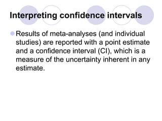 Interpreting confidence intervals
Results of meta-analyses (and individual
studies) are reported with a point estimate
and a confidence interval (CI), which is a
measure of the uncertainty inherent in any
estimate.
 