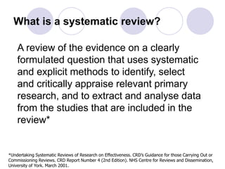 What is a systematic review?
A review of the evidence on a clearly
formulated question that uses systematic
and explicit methods to identify, select
and critically appraise relevant primary
research, and to extract and analyse data
from the studies that are included in the
review*
*Undertaking Systematic Reviews of Research on Effectiveness. CRD’s Guidance for those Carrying Out or
Commissioning Reviews. CRD Report Number 4 (2nd Edition). NHS Centre for Reviews and Dissemination,
University of York. March 2001.
 