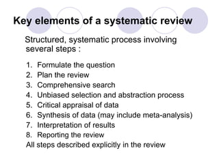 Key elements of a systematic review
Structured, systematic process involving
several steps :
1. Formulate the question
2. Plan the review
3. Comprehensive search
4. Unbiased selection and abstraction process
5. Critical appraisal of data
6. Synthesis of data (may include meta-analysis)
7. Interpretation of results
8. Reporting the review
All steps described explicitly in the review
 