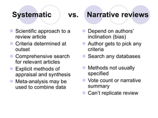 Systematic vs. Narrative reviews
 Scientific approach to a
review article
 Criteria determined at
outset
 Comprehensive search
for relevant articles
 Explicit methods of
appraisal and synthesis
 Meta-analysis may be
used to combine data
 Depend on authors’
inclination (bias)
 Author gets to pick any
criteria
 Search any databases
 Methods not usually
specified
 Vote count or narrative
summary
 Can’t replicate review
 