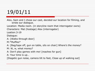 19/01/11Alex, Sam and I chose our cast, decided our location for filming, and wrote our dialogue. Location: Media room. (in storyline room that interrogator owns)Characters: Mat (hostage) Alex (interrogator) Loation:3-19Dialogue:A: [Walks through door] M:*Muffles*A: [Bag/tape off, gun on table, sits on chair] Where’s the money?M: W, w, what money?A: Don’t play games with me! [reaches for gun]A: Your time is up…[Diagetic gun noise, camera tilt to feet, Close up of walking out]