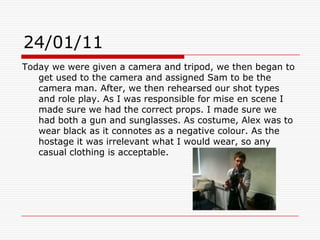 24/01/11Today we were given a camera and tripod, we then began to get used to the camera and assigned Sam to be the camera man. After, we then rehearsed our shot types and role play. As I was responsible for mise en scene I made sure we had the correct props. I made sure we had both a gun and sunglasses. As costume, Alex was to wear black as it connotes as a negative colour. As the hostage it was irrelevant what I would wear, so any casual clothing is acceptable.