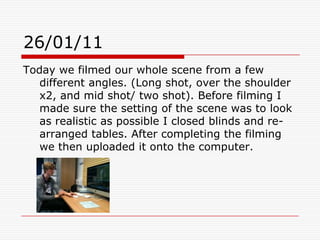 26/01/11Today we filmed our whole scene from a few different angles. (Long shot, over the shoulder x2, and mid shot/ two shot). Before filming I made sure the setting of the scene was to look as realistic as possible I closed blinds and re-arranged tables. After completing the filming we then uploaded it onto the computer. 