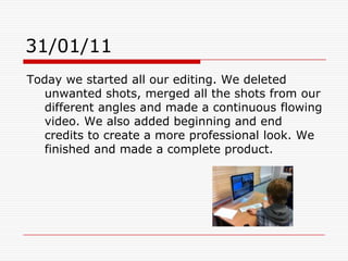 31/01/11Today we started all our editing. We deleted unwanted shots, merged all the shots from our different angles and made a continuous flowing video. We also added beginning and end credits to create a more professional look. We finished and made a complete product.