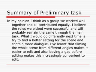 Summary of Preliminary taskIn my opinion I think as a group we worked well together and all contributed equally. I believe the roles we picked were successful and will probably remain the same through the main task. What I would do differently next time is try to find a better setting for the scene and contain more dialogue. I’ve learnt that filming the whole scene from different angles makes it easier to edit and also leaving a gap before editing makes this increasingly convenient to edit. 
