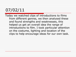 07/02/11Today we watched clips of introductions to films from different genres, we then analysed these and found strengths and weaknesses, this helped us get an overall idea the range of introductions to film. I took particular attention on the costume, lighting and location of the clips to help encourage ideas for our own task.