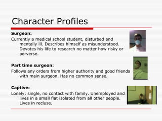 Character ProfilesSurgeon:Currently a medical school student, disturbed and mentally ill. Describes himself as misunderstood. Devotes his life to research no matter how risky or perverse.Part time surgeon:Follows any orders from higher authority and good friends with main surgeon. Has no common sense.Captive:Lonely: single, no contact with family. Unemployed and lives in a small flat isolated from all other people. Lives in recluse.