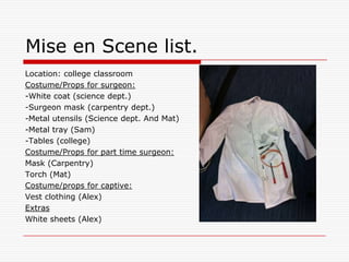 Mise en Scene list.Location: college classroomCostume/Props for surgeon:-White coat (science dept.)-Surgeon mask (carpentry dept.)-Metal utensils (Science dept. And Mat)-Metal tray (Sam)-Tables (college) Costume/Props for part time surgeon:Mask (Carpentry) Torch (Mat)Costume/props for captive: Vest clothing (Alex)ExtrasWhite sheets (Alex)