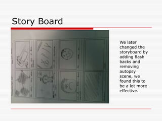 Story BoardWe later changed the storyboard by adding flash backs and  removing autopsy scene, we found this to be a lot more effective.