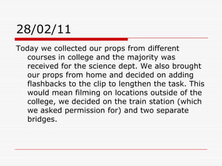 28/02/11Today we collected our props from different courses in college and the majority was received for the science dept. We also brought our props from home and decided on adding flashbacks to the clip to lengthen the task. This would mean filming on locations outside of the college, we decided on the train station (which we asked permission for) and two separate bridges. 