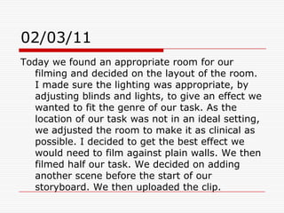 02/03/11Today we found an appropriate room for our filming and decided on the layout of the room. I made sure the lighting was appropriate, by adjusting blinds and lights, to give an effect we wanted to fit the genre of our task. As the location of our task was not in an ideal setting, we adjusted the room to make it as clinical as possible. I decided to get the best effect we would need to film against plain walls. We then filmed half our task. We decided on adding another scene before the start of our storyboard. We then uploaded the clip.