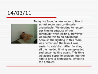 14/03/11Today we found a new room to film in as last room was continually unavailable. We decided to restart our filming because of the continuity when editing. However we found this to an advantage because the lighting in this room was better and the layout was easier to establish. After finishing all the needed filming we uploaded and began editing again. This time we added super imposition into the film to give a professional effect to the product.