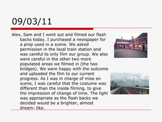 09/03/11Alex, Sam and I went out and filmed our flash backs today. I purchased a newspaper for a prop used in a scene. We asked permission in the local train station and was careful to only film our group. We also were careful in the other two more populated areas we filmed in (the two bridges). We were happy with the outcome and uploaded the film to our current progress. As I was in charge of mise en scene, I was careful that the costume was different than the inside filming, to give the impression of change of time. The light was appropriate as the flash backs we decided would be a brighter, almost dream- like. 
