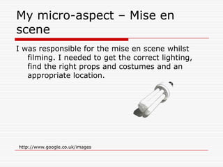 My micro-aspect – Mise en sceneI was responsible for the mise en scene whilst filming. I needed to get the correct lighting, find the right props and costumes and an appropriate location.  http://www.google.co.uk/images