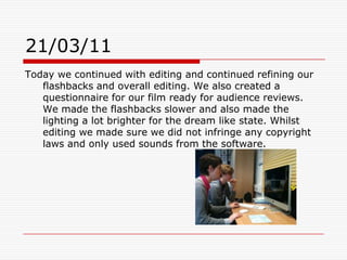 21/03/11Today we continued with editing and continued refining our flashbacks and overall editing. We also created a questionnaire for our film ready for audience reviews. We made the flashbacks slower and also made the lighting a lot brighter for the dream like state. Whilst editing we made sure we did not infringe any copyright laws and only used sounds from the software.