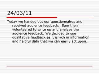 24/03/11Today we handed out our questionnaires and received audience feedback.  Sam then volunteered to write up and analyse the audience feedback. We decided to use qualitative feedback as it is rich in information and helpful data that we can easily act upon. 