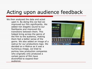 Acting upon audience feedbackWe then analysed the data and acted upon it. By doing this we feel we improved our film significantly. We added non diagetic sound to our flashbacks and improved the transitions between them. This helped bring across the genre of the film to the audience, making them feel a better sense of the genre. We also added an image of a walrus for our productions logo. We decided on a Walrus as it was a humorous image, we tried to portray how production companies who originally only produced a certain genre of film have diversified to expand their audience.