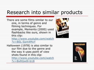 Research into similar productsThere are some films similar to our one, in terms of genre and filming techniques. For example, Memento (2000) used flashbacks like ours, shown in this clip:   http://www.youtube.com/watch?v=B0L-Ssm4MxYHalloween (1978) is also similar to our film due to the genre and the way it uses point of view shots found in this clip: http://www.youtube.com/watch?v=BxRGw0l-b18