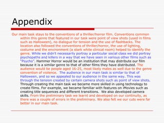 Appendix Our main task stays to the conventions of a thriller/horror film. Conventions common within this genre that featured in our task were point of view shots (used in films such as Halloween), no dialogue for tension and the use of flashbacks. The location also followed the conventions of thriller/horror, the use of lighting, costume and the environment (a stark white clinical room) helped to identify the genre.While we didn’t necessarily portray a particular social class we did portray psychopaths and killers in a way that we have seen in various other films such as “Psycho”. Hammer Horror would be an institution that may distribute our film because it is a similar genre to that of other films they have distributed. The audience would be people aged 16-25, most likely males as well due to the genre convention of violence.  The audience in our main task is similar to that of Halloween, and so we appealed to our audience in the same way. This was through the tension created by certain camera shots such as point of view shots. Through creating the main task we became more skilled in using technology to create films. For example, we became familiar with features on iMovies such as creating title sequences and different transitions.  We alsodeveloped camera skills. From the preliminary task we learnt and developed on our continuity, as there was a couple of errors in the preliminary. We also felt we our cuts were far better in our main task.