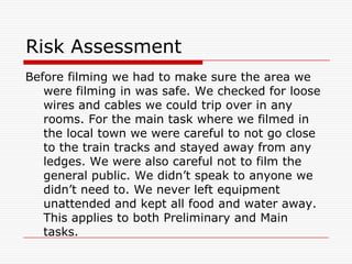 Risk AssessmentBefore filming we had to make sure the area we were filming in was safe. We checked for loose wires and cables we could trip over in any rooms. For the main task where we filmed in the local town we were careful to not go close to the train tracks and stayed away from any ledges. We were also careful not to film the general public. We didn’t speak to anyone we didn’t need to. We never left equipment unattended and kept all food and water away. This applies to both Preliminary and Main tasks.