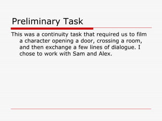 Preliminary TaskThis was a continuity task that required us to film a character opening a door, crossing a room, and then exchange a few lines of dialogue. I chose to work with Sam and Alex.