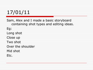 17/01/11Sam, Alex and I made a basic storyboard containing shot types and editing ideas. Eg:Long shotClose up Two shotOver the shoulder Mid shot Etc.