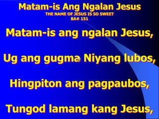 Matam-is Ang Ngalan Jesus
THE NAME OF JESUS IS SO SWEET
BA# 151
Matam-is ang ngalan Jesus,
Ug ang gugma Niyang lubos,
Hingpiton ang pagpaubos,
Tungod lamang kang Jesus,
 