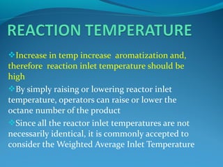 Increase in temp increase aromatization and,
therefore reaction inlet temperature should be
high
By simply raising or lowering reactor inlet
temperature, operators can raise or lower the
octane number of the product
Since all the reactor inlet temperatures are not
necessarily identical, it is commonly accepted to
consider the Weighted Average Inlet Temperature
 