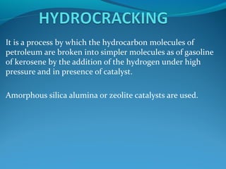 It is a process by which the hydrocarbon molecules of
petroleum are broken into simpler molecules as of gasoline
of kerosene by the addition of the hydrogen under high
pressure and in presence of catalyst.
Amorphous silica alumina or zeolite catalysts are used.
 