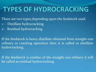 There are two types,depending upon the feedstock used.
1 - Distillate hydrocracking
2- Residual hydrocracking
If the feedstock is heavy distillate obtained from straight-run
refinery or cracking operation then it is called as distillate
hydrocracking.
If the feedstock is residue of the straight-run refinery it will
be called as residual hydrocracking.
 