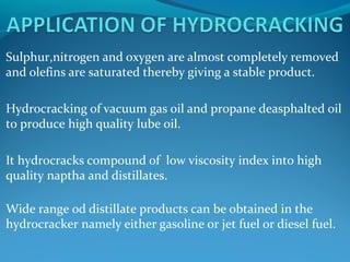 Sulphur,nitrogen and oxygen are almost completely removed
and olefins are saturated thereby giving a stable product.
Hydrocracking of vacuum gas oil and propane deasphalted oil
to produce high quality lube oil.
It hydrocracks compound of low viscosity index into high
quality naptha and distillates.
Wide range od distillate products can be obtained in the
hydrocracker namely either gasoline or jet fuel or diesel fuel.
 