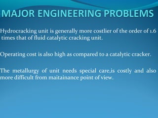 Hydrocracking unit is generally more costlier of the order of 1.6
times that of fluid catalytic cracking unit.
Operating cost is also high as compared to a catalytic cracker.
The metallurgy of unit needs special care,is costly and also
more difficult from maitainance point of view.
 