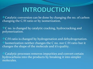Catalytic conversion can be done by changing the no. of carbon
changing the C/H ratio or by isomerization.
C no. is changed by catalytic cracking, hydrocracking and
polymerization.
C/H ratio is changed by hydrogenation and dehydrogenation.
Isomerization neither changes the C no. nor C/H ratio but it
changes the shape of the molecule and it’s quality.
Catalytic processes removes impurities and convert certain
hydrocarbons into the products by breaking it into simpler
molecules.
 