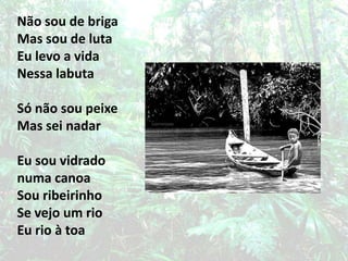 Não sou de brigaMas sou de lutaEu levo a vidaNessa labuta Só não sou peixeMas sei nadarEu sou vidrado numa canoaSou ribeirinhoSe vejo um rioEu rio à toa