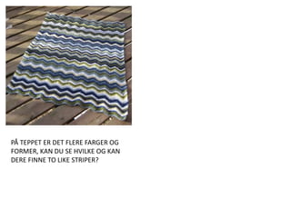 PÅ TEPPET ER DET FLERE FARGER OG FORMER, KAN DU SE HVILKE OG KAN DERE FINNE TO LIKE STRIPER? 