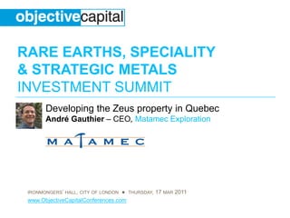 RARE EARTHS, SPECIALITY
& STRATEGIC METALS
INVESTMENT SUMMIT
       Developing the Zeus property in Quebec
       André Gauthier – CEO, Matamec Exploration




 IRONMONGERS’ HALL, CITY OF LONDON ● THURSDAY, 17 MAR 2011
 www.ObjectiveCapitalConferences.com
 