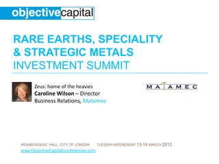 RARE EARTHS, SPECIALITY
& STRATEGIC METALS
INVESTMENT SUMMIT
       Zeus: home of the heavies
       Caroline Wilson – Director
       Business Relations, Matamec




 IRONMONGERS’ HALL, CITY OF LONDON     TUESDAY-WEDNESDAY   13-14 MARCH 2012
 www.ObjectiveCapitalConferences.com
 