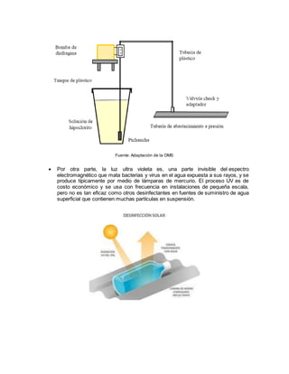 Fuente: Adaptación de la OMS
 Por otra parte, la luz ultra violeta es, una parte invisible del espectro
electromagnético que mata bacterias y virus en el agua expuesta a sus rayos, y se
produce típicamente por medio de lámparas de mercurio. El proceso UV es de
costo económico y se usa con frecuencia en instalaciones de pequeña escala,
pero no es tan eficaz como otros desinfectantes en fuentes de suministro de agua
superficial que contienen muchas partículas en suspensión.
 
