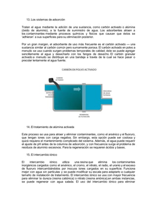 13. Los sistemas de adsorción
Tratan el agua mediante la adición de una sustancia, como carbón activado o alúmina
(óxido de aluminio), a la fuente de suministro de agua. Los adsorbentes atraen a
los contaminantes mediante procesos químicos y físicos que causan que éstos se
‘adhieran’ a sus superficies para su eliminación posterior.
Por un gran margen, el adsorbente de uso más frecuente es el carbón activado — una
sustancia similar al carbón común pero sumamente porosa. El carbón activado en polvo a
menudo se usa cuando surgen problemas temporales de calidad; éste se puede agregar
sencillamente al agua y desecharlo con los fangos de desecho. El carbón granular
activado a menudo se distribuye en una bandeja a través de la cual se hace pasar o
precolar lentamente el agua fuente.
14. El tratamiento de alúmina activada
Este proceso se usa para atraer y eliminar contaminantes, como el arsénico y el fluoruro,
que tengan iones con carga negativa. Sin embargo, esta opción puede ser costosa y
quizá requiera el mantenimiento complicado del sistema. Además, el agua puede requerir
el ajuste de pH antes de la columna de adsorción, y con frecuencia surge el problema de
residuos de aluminio excesivos. Para la regeneración se requieren ácidos y bases.
15. El intercambio iónico
El intercambio iónico utiliza una resina que elimina los contaminantes
inorgánicos cargados como el arsénico, el cromo, el nitrato, el radio, el uranio y el exceso
de fluoruro intercambiándolos por inocuos iones cargados en su superficie. Funciona
mejor con agua sin partículas y se puede modificar su escala para adaptarlo a cualquier
tamaño de instalación de tratamiento. El intercambio iónico se usa con mayor frecuencia
para eliminar la dureza (resina catiónica) o nitrato (resina aniónica),en ambas instancias,
se puede regenerar con agua salada. El uso del intercambio iónico para eliminar
 