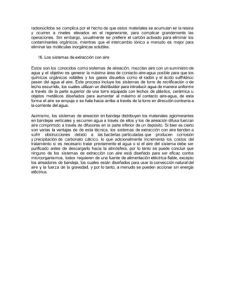 radionúclidos se complica por el hecho de que estos materiales se acumulan en la resina
y ocurren a niveles elevados en el regenerante, para complicar grandemente las
operaciones. Sin embargo, usualmente se prefiere el carbón activado para eliminar los
contaminantes orgánicos, mientras que el intercambio iónico a menudo es mejor para
eliminar las moléculas inorgánicas solubles.
16. Los sistemas de extracción con aire
Estos son los conocidos como sistemas de aireación, mezclan aire con un suministro de
agua y el objetivo es generar la máxima área de contacto aire-agua posible para que los
químicos orgánicos volátiles y los gases disueltos como el radón y el ácido sulfhídrico
pasen del agua al aire. Este proceso incluye los sistemas de torre de rectificación o de
lecho escurrido, los cuales utilizan un distribuidor para introducir agua de manera uniforme
a través de la parte superior de una torre equipada con lechos de plástico, cerámica u
objetos metálicos diseñados para aumentar al máximo el contacto aire-agua, de esta
forma el aire se empuja o se hala hacia arriba a través de la torre en dirección contraria a
la corriente del agua.
Asimismo, los sistemas de aireación en bandeja distribuyen los materiales aglomerantes
en bandejas verticales y escurren agua a través de ellos y los de aireación difusa fuerzan
aire comprimido a través de difusores en la parte inferior de un depósito. Si bien es cierto
son varias la ventajas de de esta técnica, los sistemas de extracción con aire tienden a
sufrir obstrucciones debido a las bacterias particuladas que producen corrosión
y precipitación de carbonato cálcico, lo que adicionalmente incrementa los costos del
tratamiento si es necesario tratar previamente el agua o si el aire del sistema debe ser
purificado antes de descargarlo hacia la atmósfera, por lo tanto se puede concluir que
ninguno de los sistemas de extracción con aire está diseñado para ser eficaz contra
microorganismos, todos requieren de una fuente de alimentación eléctrica fiable, excepto
los aireadores de bandeja, los cuales están diseñados para usar la convección natural del
aire y la fuerza de la gravedad, y por lo tanto, a menudo se pueden accionar sin energía
eléctrica.
 