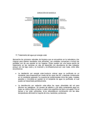 17. Tratamiento del agua por energía solar
Aprovecha los procesos naturales de limpieza que se encuentran en la naturaleza y los
mejoran para obtener resultados más eficientes. Las unidades compactas e incluso las
portátiles son de uso popular en los hogares. Éstas pueden ser una buena opción de
tratamiento en las naciones en vías de desarrollo con abundancia de días soleados
porque son de bajo costo y la inversión y la infraestructura son casi nulas, entre ellos
encontramos:
 La destilación por energía solar involucra colocar agua no purificada en un
recipiente, para evaporarla por medio de los rayos del sol, y después condensarla
en un recipiente separado. La mayoría de contaminantes como las sales, metales
pesados y microbios se quedan en el recipiente de agua no purificada, el cual
puede ser desechado periódicamente.
 La desinfección por radiación solar utiliza los rayos ultravioleta del sol para
eliminar los patógenos. Un envase de plástico o de vidrio conteniendo agua sin
tratar se coloca sobre un techo o sobre una superficie de hierro corrugado. Con el
tiempo y luz solar suficientes, la luz ultravioleta en combinación con las altas
temperaturas eliminará la mayoría de virus, bacterias y protozoos.
 