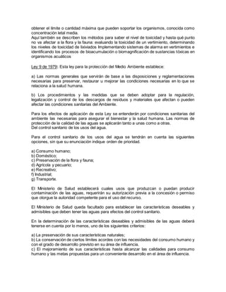 obtener el límite o cantidad máxima que pueden soportar los organismos, conocida como
concentración letal media.
Aquí también se describen los métodos para saber el nivel de toxicidad y hasta qué punto
no va afectar a la flora y la fauna: evaluando la toxicidad de un vertimiento, determinando
los niveles de toxicidad de lixiviados Implementando sistemas de alarma en vertimientos e
identificando los procesos de bioacumulación o biomagnificación de sustancias tóxicas en
organismos acuáticos
Ley 9 de 1979: Esta ley para la protección del Medio Ambiente establece:
a) Las normas generales que servirán de base a las disposiciones y reglamentaciones
necesarias para preservar, restaurar u mejorar las condiciones necesarias en lo que se
relaciona a la salud humana.
b) Los procedimientos y las medidas que se deben adoptar para la regulación,
legalización y control de los descargos de residuos y materiales que afectan o pueden
afectar las condiciones sanitarias del Ambiente.
Para los efectos de aplicación de esta Ley se entenderán por condiciones sanitarias del
ambiente las necesarias para asegurar el bienestar y la salud humana. Las normas de
protección de la calidad de las aguas se aplicarán tanto a unas como a otras.
Del control sanitario de los usos del agua.
Para el control sanitario de los usos del agua se tendrán en cuenta las siguientes
opciones, sin que su enunciación indique orden de prioridad.
a) Consumo humano;
b) Doméstico;
c) Preservación de la flora y fauna;
d) Agrícola y pecuario;
e) Recreativo;
f) Industrial;
g) Transporte.
El Ministerio de Salud establecerá cuales usos que produzcan o puedan producir
contaminación de las aguas, requerirán su autorización previa a la concesión o permiso
que otorgue la autoridad competente para el uso del recurso.
El Ministerio de Salud queda facultado para establecer las características deseables y
admisibles que deben tener las aguas para efectos del control sanitario.
En la determinación de las características deseables y admisibles de las aguas deberá
tenerse en cuenta por lo menos, uno de los siguientes criterios:
a) La preservación de sus características naturales;
b) La conservación de ciertos límites acordes con las necesidades del consumo humano y
con el grado de desarrollo previsto en su área de influencia.
c) El mejoramiento de sus características hasta alcanzar las calidades para consumo
humano y las metas propuestas para un conveniente desarrollo en el área de influencia.
 